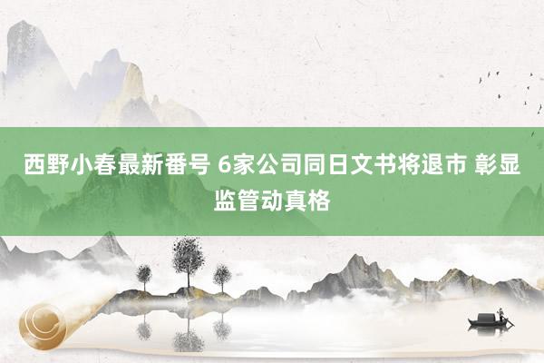 西野小春最新番号 6家公司同日文书将退市 彰显监管动真格