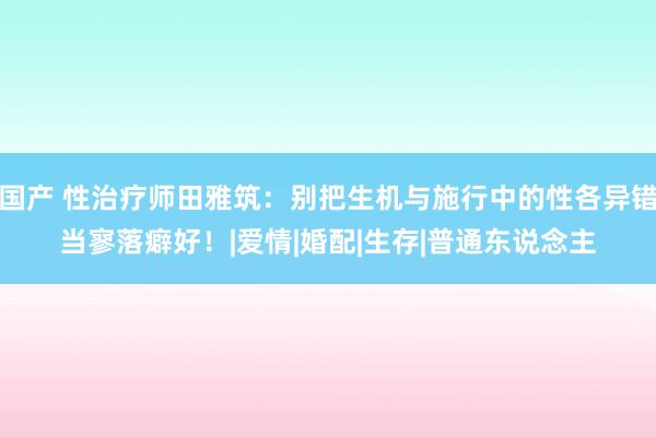 国产 性治疗师田雅筑：别把生机与施行中的性各异错当寥落癖好！|爱情|婚配|生存|普通东说念主