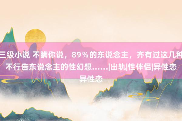 三级小说 不瞒你说，89％的东说念主，齐有过这几种不行告东说念主的性幻想......|出轨|性伴侣|异性恋