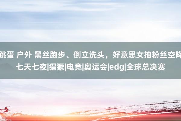 跳蛋 户外 黑丝跑步、倒立洗头，好意思女抽粉丝空降七天七夜|猖獗|电竞|奥运会|edg|全球总决赛