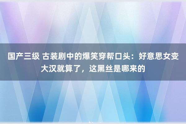 国产三级 古装剧中的爆笑穿帮口头：好意思女变大汉就算了，这黑丝是哪来的