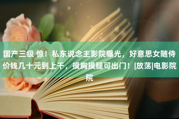 国产三级 惊！私东说念主影院曝光，好意思女随侍价钱几十元到上千，摸胸摸腿可出门！|放荡|电影院