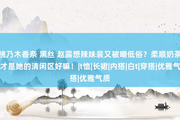 桃乃木香奈 黑丝 赵露想辣妹装又被嘲低俗？柔顺奶茶系才是她的清闲区好嘛！|t恤|长裙|内搭|白t|穿搭|优雅气质