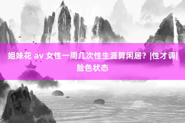 姐妹花 av 女性一周几次性生涯算闲居？|性才调|脸色状态