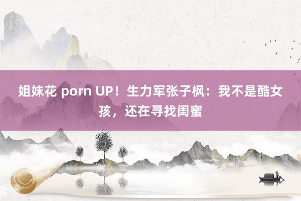 姐妹花 porn UP！生力军张子枫：我不是酷女孩，还在寻找闺蜜