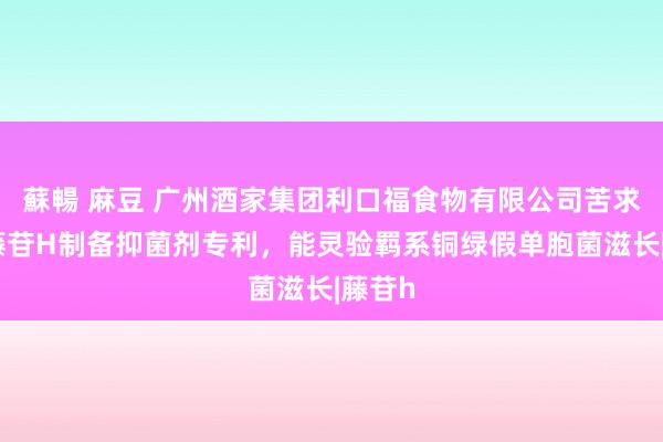 蘇暢 麻豆 广州酒家集团利口福食物有限公司苦求通关藤苷H制备抑菌剂专利，能灵验羁系铜绿假单胞菌滋长|藤苷h