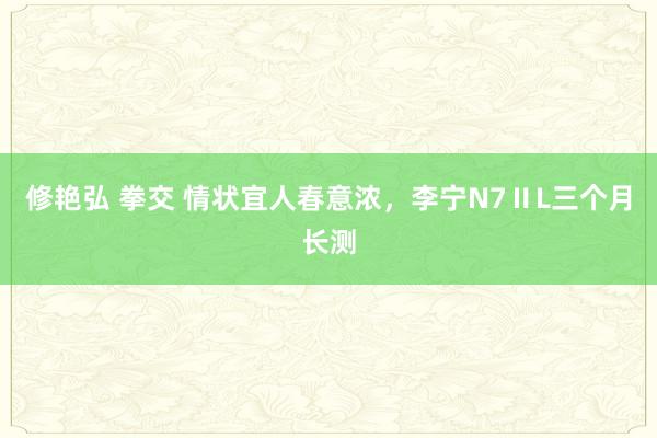 修艳弘 拳交 情状宜人春意浓，李宁N7ⅡL三个月长测